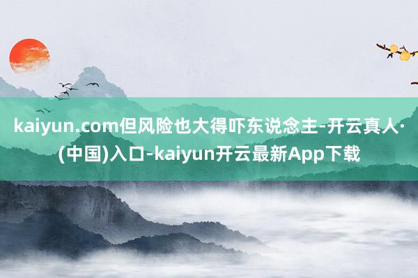 kaiyun.com但风险也大得吓东说念主-开云真人·(中国)入口-kaiyun开云最新App下载