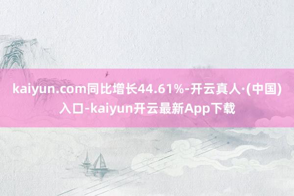 kaiyun.com同比增长44.61%-开云真人·(中国)入口-kaiyun开云最新App下载