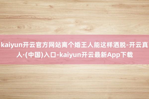 kaiyun开云官方网站离个婚王人能这样洒脱-开云真人·(中国)入口-kaiyun开云最新App下载