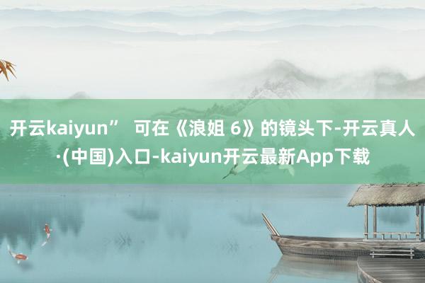 开云kaiyun”  可在《浪姐 6》的镜头下-开云真人·(中国)入口-kaiyun开云最新App下载