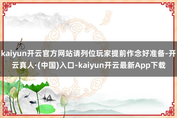 kaiyun开云官方网站请列位玩家提前作念好准备-开云真人·(中国)入口-kaiyun开云最新App下载