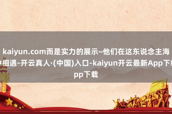 kaiyun.com而是实力的展示~他们在这东说念主海中相遇-开云真人·(中国)入口-kaiyun开云最新App下载