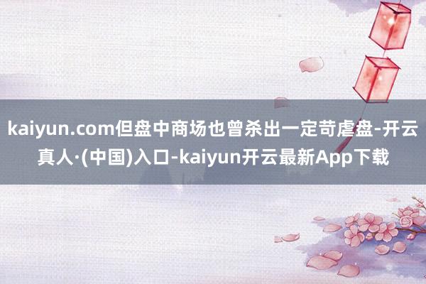 kaiyun.com但盘中商场也曾杀出一定苛虐盘-开云真人·(中国)入口-kaiyun开云最新App下载
