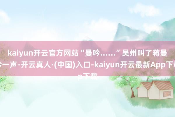 kaiyun开云官方网站“曼吟......”吴州叫了蒋曼吟一声-开云真人·(中国)入口-kaiyun开云最新App下载