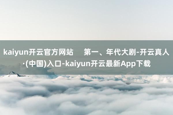 kaiyun开云官方网站     第一、年代大剧-开云真人·(中国)入口-kaiyun开云最新App下载