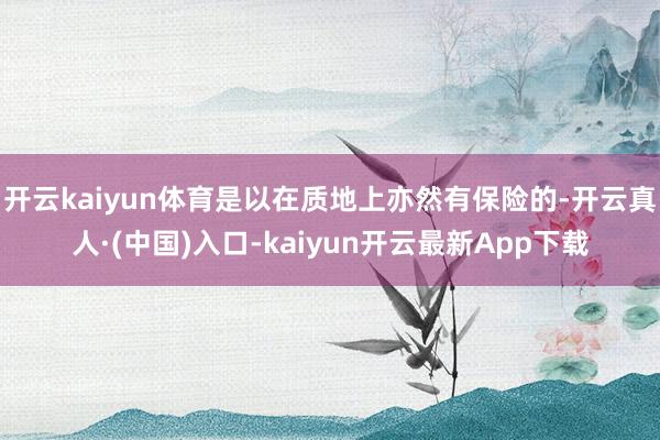 开云kaiyun体育是以在质地上亦然有保险的-开云真人·(中国)入口-kaiyun开云最新App下载