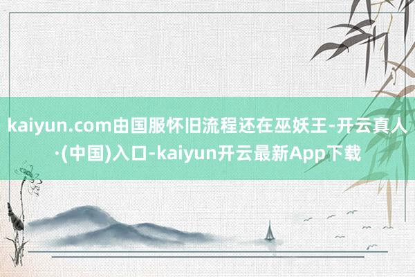 kaiyun.com由国服怀旧流程还在巫妖王-开云真人·(中国)入口-kaiyun开云最新App下载