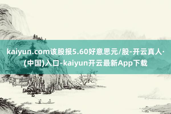 kaiyun.com该股报5.60好意思元/股-开云真人·(中国)入口-kaiyun开云最新App下载