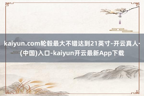 kaiyun.com轮毂最大不错达到21英寸-开云真人·(中国)入口-kaiyun开云最新App下载