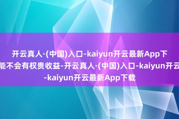 开云真人·(中国)入口-kaiyun开云最新App下载在行状上可能不会有权贵收益-开云真人·(中国)入口-kaiyun开云最新App下载