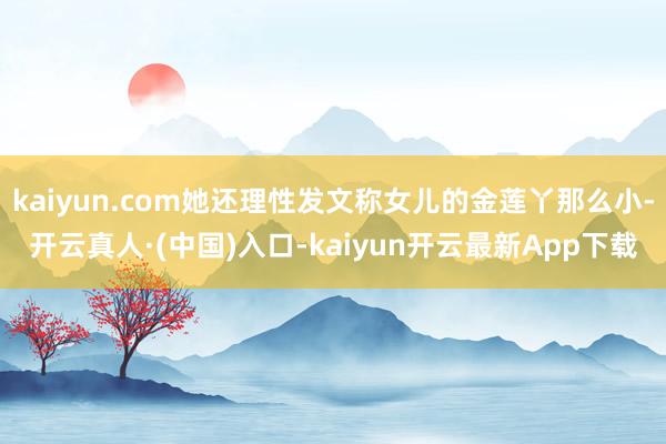 kaiyun.com她还理性发文称女儿的金莲丫那么小-开云真人·(中国)入口-kaiyun开云最新App下载