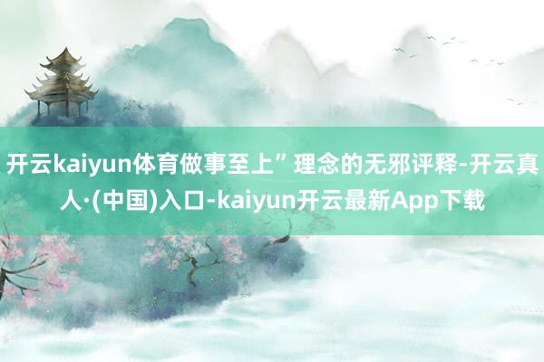 开云kaiyun体育做事至上”理念的无邪评释-开云真人·(中国)入口-kaiyun开云最新App下载