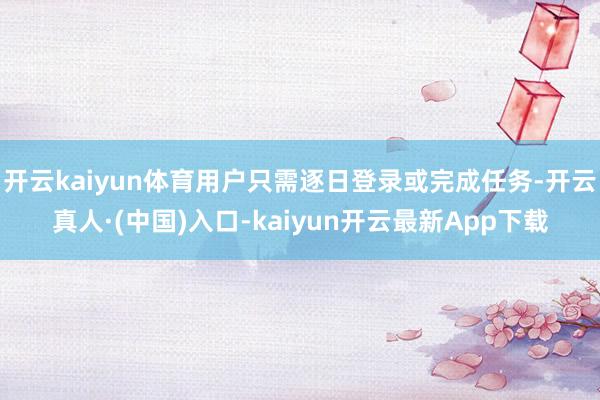 开云kaiyun体育用户只需逐日登录或完成任务-开云真人·(中国)入口-kaiyun开云最新App下载