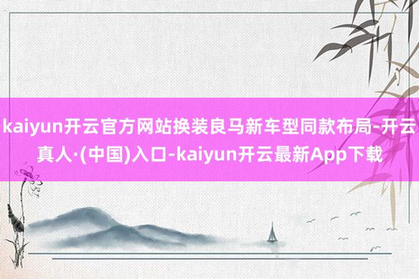 kaiyun开云官方网站换装良马新车型同款布局-开云真人·(中国)入口-kaiyun开云最新App下载