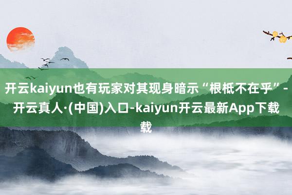 开云kaiyun也有玩家对其现身暗示“根柢不在乎”-开云真人·(中国)入口-kaiyun开云最新App下载