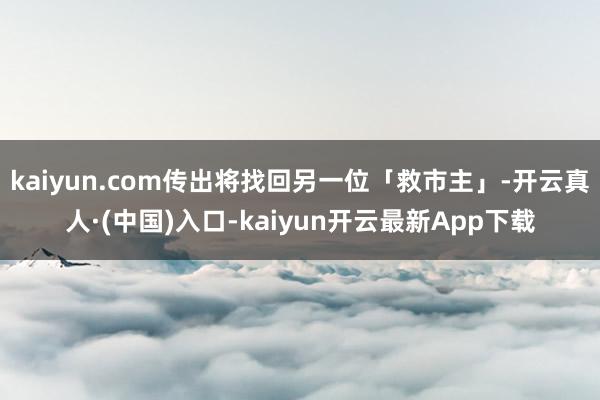 kaiyun.com传出将找回另一位「救市主」-开云真人·(中国)入口-kaiyun开云最新App下载