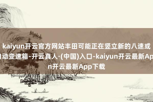 kaiyun开云官方网站丰田可能正在竖立新的八速或十速自动变速箱-开云真人·(中国)入口-kaiyun开云最新App下载