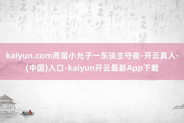 kaiyun.com而留小允子一东谈主守夜-开云真人·(中国)入口-kaiyun开云最新App下载