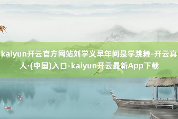 kaiyun开云官方网站刘学义早年间是学跳舞-开云真人·(中国)入口-kaiyun开云最新App下载