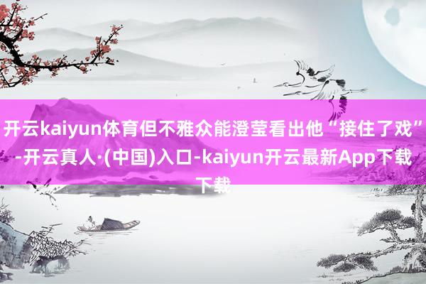 开云kaiyun体育但不雅众能澄莹看出他“接住了戏”-开云真人·(中国)入口-kaiyun开云最新App下载