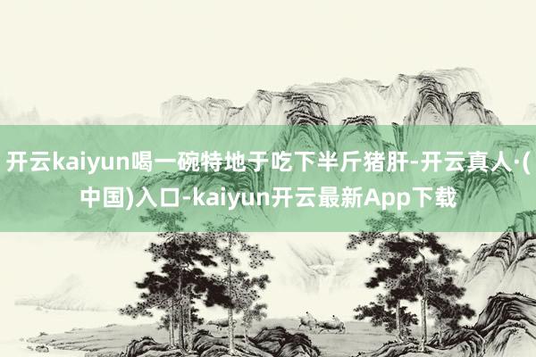 开云kaiyun喝一碗特地于吃下半斤猪肝-开云真人·(中国)入口-kaiyun开云最新App下载
