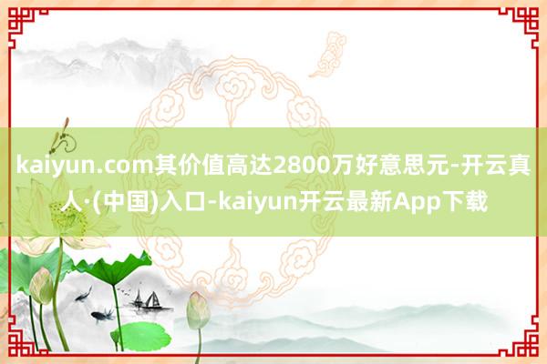 kaiyun.com其价值高达2800万好意思元-开云真人·(中国)入口-kaiyun开云最新App下载