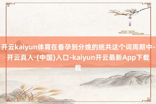 开云kaiyun体育在备孕到分娩的统共这个词周期中-开云真人·(中国)入口-kaiyun开云最新App下载