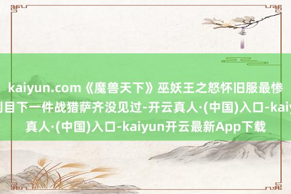 kaiyun.com《魔兽天下》巫妖王之怒怀旧服最惨暴躁战，25HTOC打到目下一件战猎萨齐没见过-开云真人·(中国)入口-kaiyun开云最新App下载