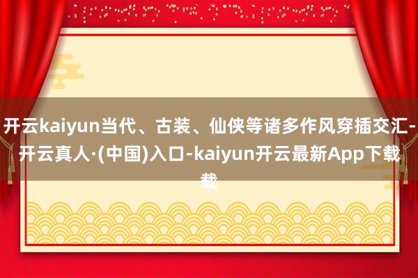 开云kaiyun当代、古装、仙侠等诸多作风穿插交汇-开云真人·(中国)入口-kaiyun开云最新App下载