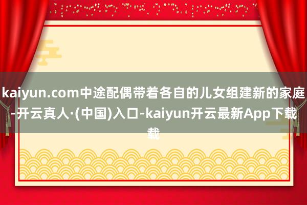 kaiyun.com中途配偶带着各自的儿女组建新的家庭-开云真人·(中国)入口-kaiyun开云最新App下载