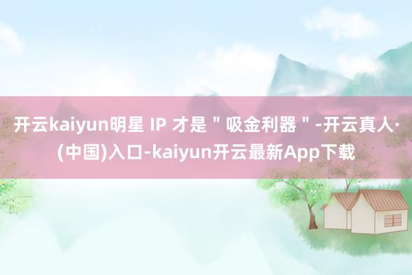 开云kaiyun明星 IP 才是＂吸金利器＂-开云真人·(中国)入口-kaiyun开云最新App下载