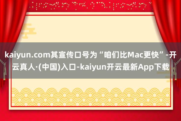 kaiyun.com其宣传口号为“咱们比Mac更快”-开云真人·(中国)入口-kaiyun开云最新App下载