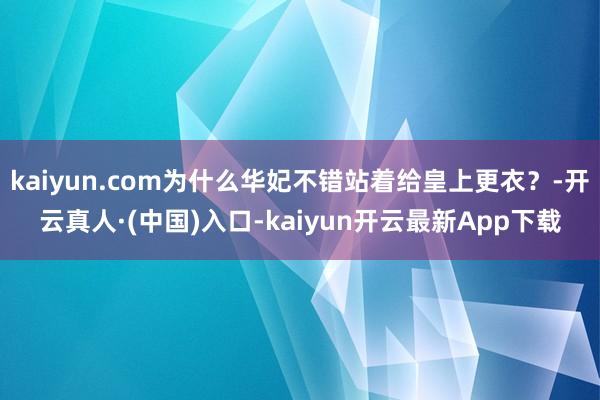 kaiyun.com为什么华妃不错站着给皇上更衣？-开云真人·(中国)入口-kaiyun开云最新App下载
