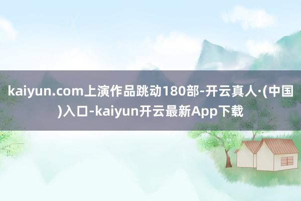 kaiyun.com上演作品跳动180部-开云真人·(中国)入口-kaiyun开云最新App下载