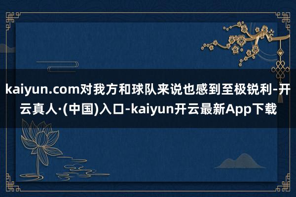 kaiyun.com对我方和球队来说也感到至极锐利-开云真人·(中国)入口-kaiyun开云最新App下载