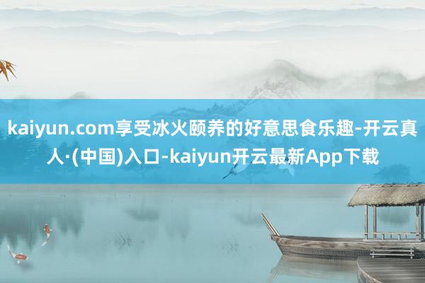 kaiyun.com享受冰火颐养的好意思食乐趣-开云真人·(中国)入口-kaiyun开云最新App下载
