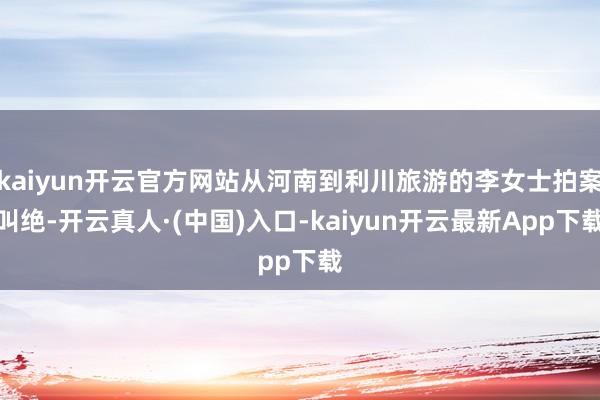 kaiyun开云官方网站从河南到利川旅游的李女士拍案叫绝-开云真人·(中国)入口-kaiyun开云最新App下载