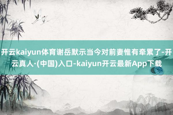 开云kaiyun体育谢岳默示当今对前妻惟有牵累了-开云真人·(中国)入口-kaiyun开云最新App下载