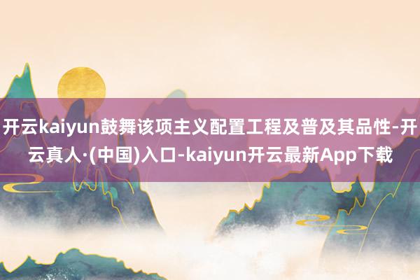 开云kaiyun鼓舞该项主义配置工程及普及其品性-开云真人·(中国)入口-kaiyun开云最新App下载