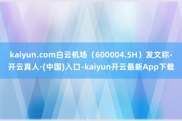 kaiyun.com白云机场（600004.SH）发文称-开云真人·(中国)入口-kaiyun开云最新App下载