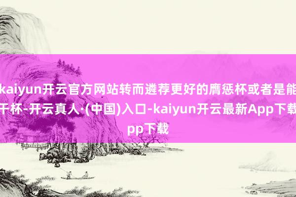 kaiyun开云官方网站转而遴荐更好的膺惩杯或者是能干杯-开云真人·(中国)入口-kaiyun开云最新App下载