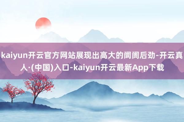 kaiyun开云官方网站展现出高大的阛阓后劲-开云真人·(中国)入口-kaiyun开云最新App下载
