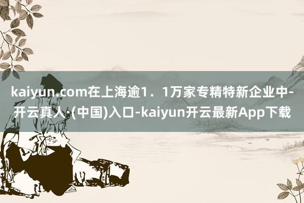 kaiyun.com在上海逾1．1万家专精特新企业中-开云真人·(中国)入口-kaiyun开云最新App下载
