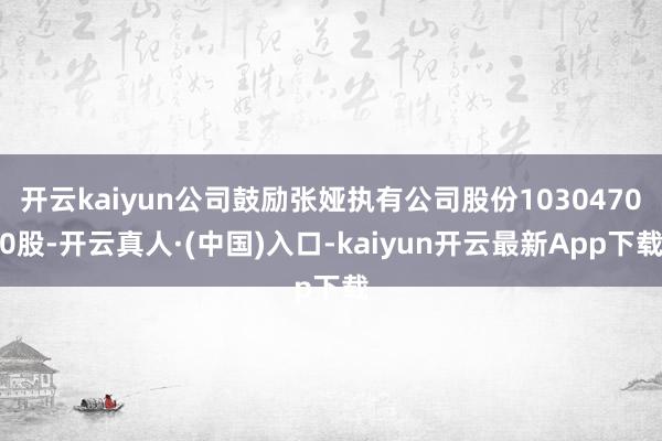 开云kaiyun公司鼓励张娅执有公司股份10304700股-开云真人·(中国)入口-kaiyun开云最新App下载