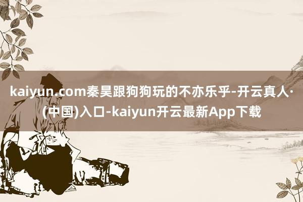 kaiyun.com秦昊跟狗狗玩的不亦乐乎-开云真人·(中国)入口-kaiyun开云最新App下载