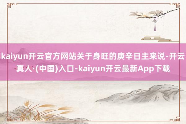 kaiyun开云官方网站关于身旺的庚辛日主来说-开云真人·(中国)入口-kaiyun开云最新App下载