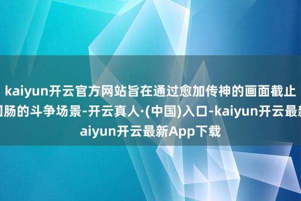 kaiyun开云官方网站旨在通过愈加传神的画面截止再现荡气回肠的斗争场景-开云真人·(中国)入口-kaiyun开云最新App下载