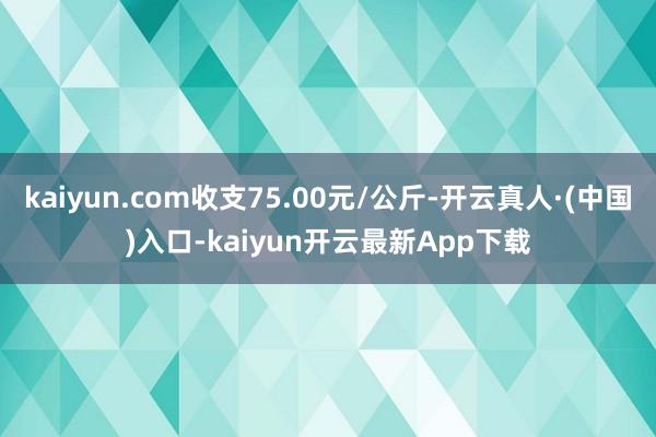 kaiyun.com收支75.00元/公斤-开云真人·(中国)入口-kaiyun开云最新App下载