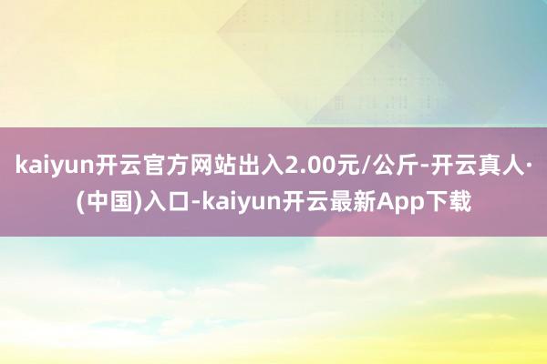 kaiyun开云官方网站出入2.00元/公斤-开云真人·(中国)入口-kaiyun开云最新App下载