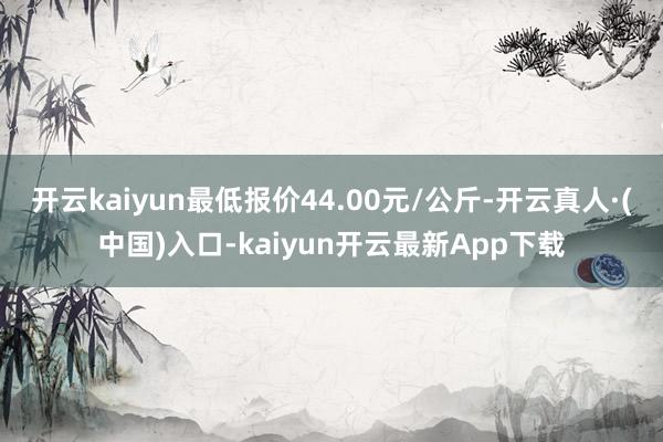 开云kaiyun最低报价44.00元/公斤-开云真人·(中国)入口-kaiyun开云最新App下载